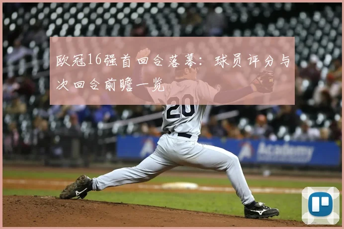 欧冠16强首回合落幕：球员评分与次回合前瞻一览