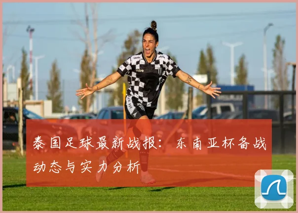 泰国足球最新战报：东南亚杯备战动态与实力分析