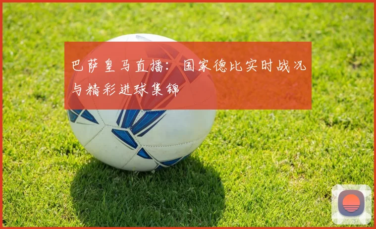 巴萨皇马直播：国家德比实时战况与精彩进球集锦