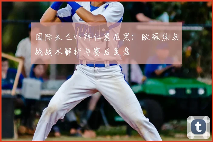 国际米兰vs拜仁慕尼黑：欧冠焦点战战术解析与赛后复盘
